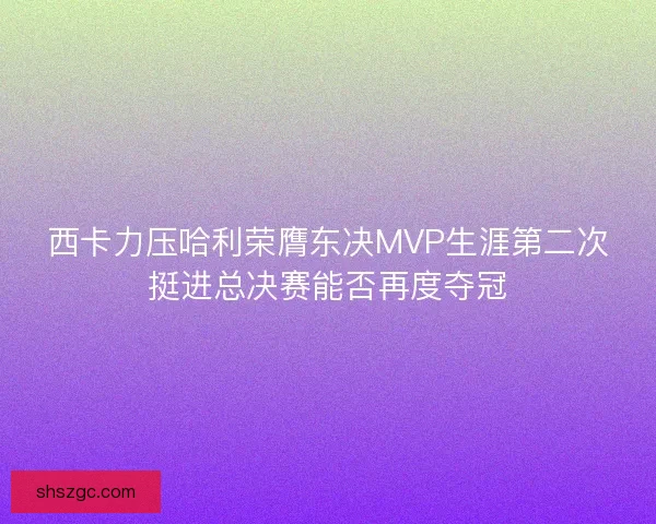 西卡力压哈利荣膺东决MVP生涯第二次挺进总决赛能否再度夺冠 西卡力压哈利荣膺东决MVP生涯第二次挺进总决赛能否再度夺冠