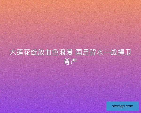 大莲花绽放血色浪漫 国足背水一战捍卫尊严 大莲花绽放血色浪漫 国足背水一战捍卫尊严