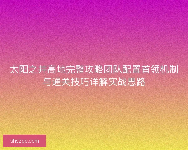 太阳之井高地完整攻略团队配置首领机制与通关技巧详解实战思路 太阳之井高地完整攻略团队配置首领机制与通关技巧详解实战思路