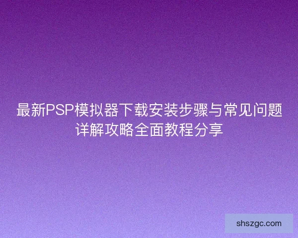最新PSP模拟器下载安装步骤与常见问题详解攻略全面教程分享