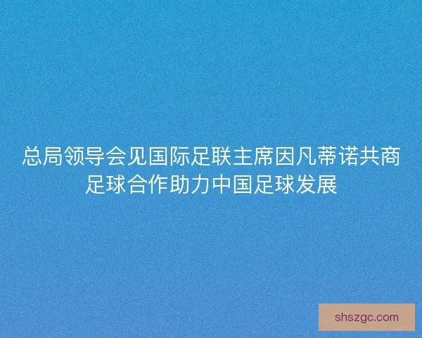 总局领导会见国际足联主席因凡蒂诺共商足球合作助力中国足球发展