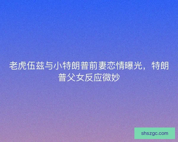 老虎伍兹与小特朗普前妻恋情曝光，特朗普父女反应微妙