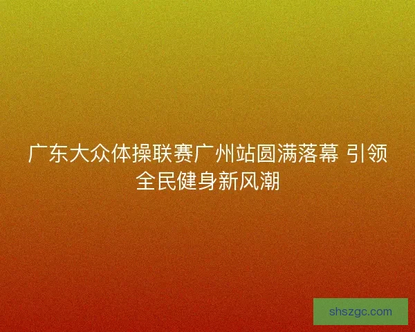 广东大众体操联赛广州站圆满落幕 引领全民健身新风潮