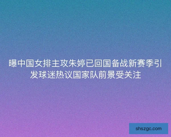 曝中国女排主攻朱婷已回国备战新赛季引发球迷热议国家队前景受关注