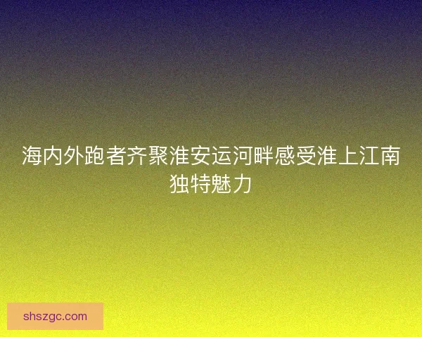 海内外跑者齐聚淮安运河畔感受淮上江南独特魅力