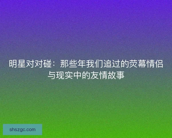 明星对对碰：那些年我们追过的荧幕情侣与现实中的友情故事