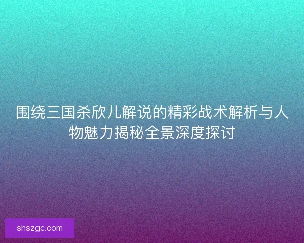 围绕三国杀欣儿解说的精彩战术解析与人物魅力揭秘全景深度探讨