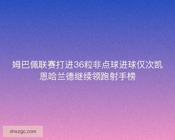 姆巴佩联赛打进36粒非点球进球仅次凯恩哈兰德继续领跑射手榜 姆巴佩联赛打进36粒非点球进球仅次凯恩哈兰德继续领跑射手榜