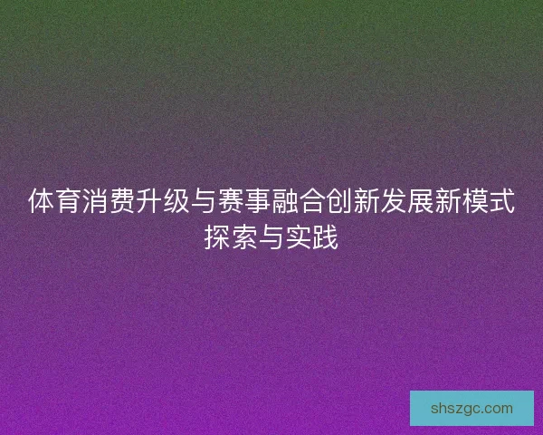 体育消费升级与赛事融合创新发展新模式探索与实践 体育消费升级与赛事融合创新发展新模式探索与实践