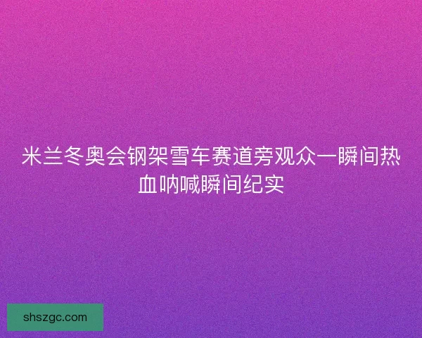米兰冬奥会钢架雪车赛道旁观众一瞬间热血呐喊瞬间纪实