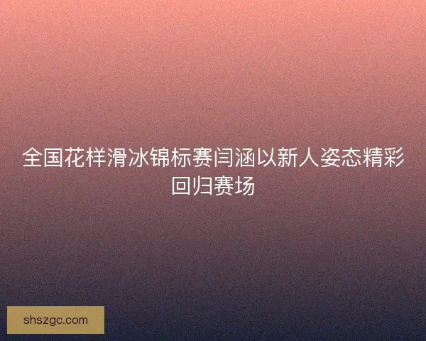 全国花样滑冰锦标赛闫涵以新人姿态精彩回归赛场