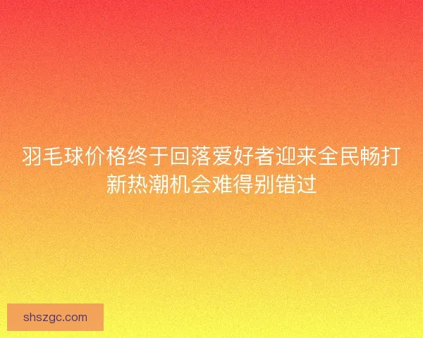 羽毛球价格终于回落爱好者迎来全民畅打新热潮机会难得别错过 羽毛球价格终于回落爱好者迎来全民畅打新热潮机会难得别错过
