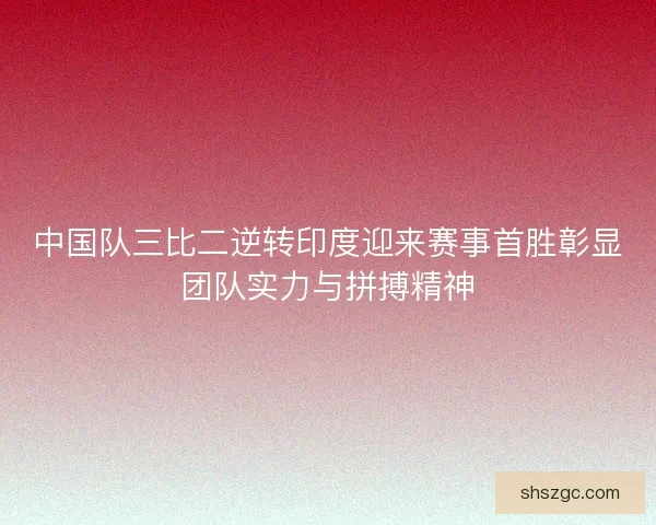 中国队三比二逆转印度迎来赛事首胜彰显团队实力与拼搏精神 中国队三比二逆转印度迎来赛事首胜彰显团队实力与拼搏精神